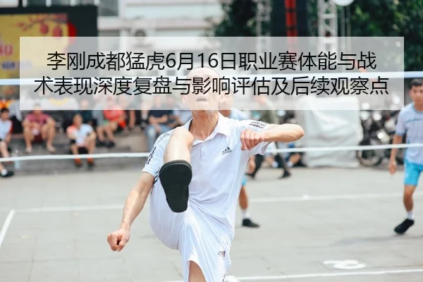 李刚成都猛虎6月16日职业赛体能与战术表现深度复盘与影响评估及后续观察点